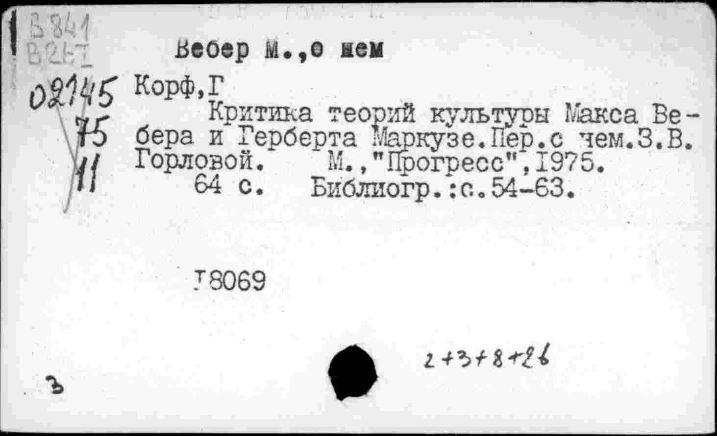 ﻿
Вебер М.,о нем
Корф,Г
Критика теорий культуры 1/акса Вебера и Герберта Мгюкузе.Пер.с чем.З.В. Горловой. М., "Прогресс"', 1975.
64 с.	Библиогр.:с.54-63.
78069